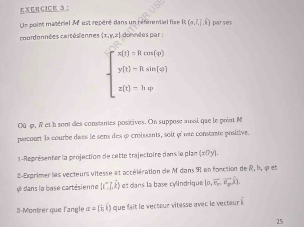 Un point matériel M est repéré dans un référentiel fixe R(o,hat i,hat j,hat k) par ses 
coordonnées cartésiennes (x,y,z)
beginarrayl △  y(1)= 50)= y(1)=Ra=0, y(1)=h,wendarray.
Où φ, R et h sont des constantes positives. On suppose aussi que le point M
parcourt la courbe dans le sens des φ croissants, soit φ une constante positive. 
1-Représenter la projection de cette trajectoire dans le plan (xOy). 
2-Exprimer les vecteurs vitesse et accélération de M dans R en fonction de R, h, φ et
φ dans la base cartésienne (vector L,vector j,vector k) et dans la base cylindrique (o,vector e_r,vector e_varphi ,vector k).
1°
3-Montrer que l’angle alpha =(vector v,k) que fait le vecteur vitesse avec le vecteur k
25