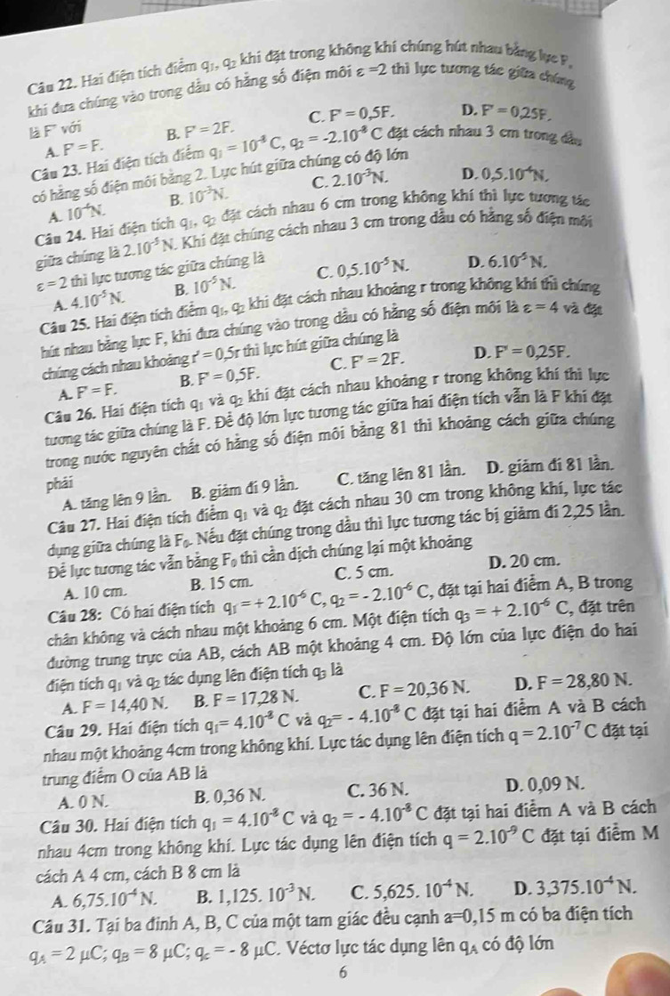 Hai điện tích điểm q1, q2 khi đặt trong khô hí chúng hút nhau bằng lục P,
khi đưa chúng vào trong dầu có hằng số điện môi varepsilon =2 thì lực tương tác giữa chúng
C. F'=0,5F. D. F=0.25F.
là F với F'=2F. q_1=10^(-4)C,q_2=-2.10^(-8)C đặt cách nhau 3 cm trong đầu
A. F'=F. B.
Câu 23. Hai điện tích điểm
D.
có hằng số điện môi bằng 2. Lực hút giữa chún lớn
A. 10^(-4)N. B. 10^(-3)N. C. 2.10^(-3)N. 0,5.10^(-4)N,
Cân 24. Hai điện tích qi qi đặt cách nhau 6 cm trong không khí thì lực tương tác
giữa chúng là 2.10^(-5)N. :  Khi đặt chúng cách nhau 3 cm trong dầu có hằng số điện môi
varepsilon =2 thì lực tương tác giữa chúng là
A. 4.10^(-5)N. B. 10^(-5)N. C. 0,5.10^(-5)N.
D. 6.10^(-5)N.
Câu 25. Hai điện tích điểm q_1,q_2 khi đặt cách nhau khoảng r trong không khí thì chúng
hút nhau bằng lực F, khi đưa chúng vào trong dầu có hằng số điện môi là varepsilon =4 và đặt
chúng cách nhau khoảng r'=0, 5r thì lực hút giữa chúng là
A. F'=F. B. F'=0,5F. C. F'=2F.
D. F'=0,25F.
Câu 26. Hai điện tích qi và qị khí đặt cách nhau khoảng r trong không khí thì lực
tương tác giữa chúng là F. Để độ lớn lực tương tác giữa hai điện tích vẫn là F khi đặt
trong nước nguyên chất có hằng số điện môi bằng 81 thì khoảng cách giữa chúng
phải D. giảm đí 81 lần.
A. tăng lên 9 lần. B. giảm đí 9 lần. C. tăng lên 81 lần.
Câu 27. Hai điện tích điểm q_1 và a= 4 đặt cách nhau 30 cm trong không khí, lực tác
dụng giữa chúng là F_0. : Nếu đặt chúng trong dầu thì lực tương tác bị giảm đi 2,25 lần.
Để lực tương tác vẫn bằng F_0 thì cần dịch chúng lại một khoảng
D. 20 cm.
A. 10 cm. B. 15 cm. C. 5 cm.
chân không và cách nhau một khoảng 6 cm. Một điện tích q_1=+2.10^(-6)C,q_2=-2.10^(-6)C , đặt tại hai điểm A, B trong
Câu 28: Có hai điện tích
q_3=+2.10^(-6)C , đặt trên
đường trung trực của AB, cách AB một khoảng 4 cm. Độ lớn của lực điện do hai
điện tích qi và qý tác dụng lên điện tích q_3 là
A. F=14,40N. B. F=17,28N. C. F=20,36N. D. F=28,80N.
Câu 29. Hai điện tích q_1=4.10^(-8)C và q_2=-4.10^(-8)C đặt tại hai điểm A và B cách
nhau một khoảng 4cm trong không khí. Lực tác dụng lên điện tích q=2.10^(-7)C đặt tại
trung điểm O của AB là
A. 0 N. B. 0,36 N. C. 36 N. D. 0,09 N.
Câu 30. Hai điện tích q_1=4.10^(-8)C và q_2=-4.10^(-8)C đặt tại hai điểm A và B cách
nhau 4cm trong không khí. Lực tác dụng lên điện tích q=2.10^(-9)C đặt tại điểm M
cách A 4 cm, cách B 8 cm là
A. 6,75.10^(-4)N. B. 1,125.10^(-3)N. C. 5,625.10^(-4)N. D. 3,375.10^(-4)N.
Câu 31. Tại ba đinh A, B, C của một tam giác đều cạnh a=0,15m có ba điện tích
q_A=2mu C;q_B=8mu C;q_c=-8mu C Véctơ lực tác dụng lên q_A có độ lớn
6