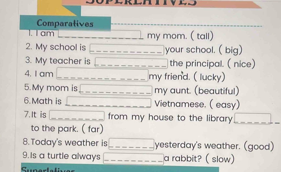 Comparatives 
1. I am my mom. ( tall) 
2. My school is _your school. ( big) 
3. My teacher is _the principal. ( nice) 
4. I am _my friend. ( lucky) 
5.My mom is _my aunt. (beautiful) 
6. Math is Vietnamese. ( easy) 
7. It is from my house to the library_ 
to the park. ( far) 
8.Today's weather is __yesterday's weather. (good) 
9.Is a turtle always _a rabbit? ( slow) 
Superlatixes