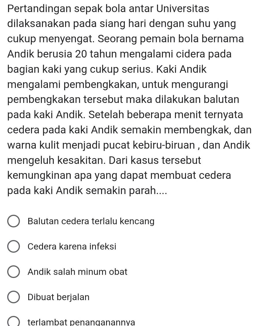 Pertandingan sepak bola antar Universitas
dilaksanakan pada siang hari dengan suhu yang
cukup menyengat. Seorang pemain bola bernama
Andik berusia 20 tahun mengalami cidera pada
bagian kaki yang cukup serius. Kaki Andik
mengalami pembengkakan, untuk mengurangi
pembengkakan tersebut maka dilakukan balutan
pada kaki Andik. Setelah beberapa menit ternyata
cedera pada kaki Andik semakin membengkak, dan
warna kulit menjadi pucat kebiru-biruan , dan Andik
mengeluh kesakitan. Dari kasus tersebut
kemungkinan apa yang dapat membuat cedera
pada kaki Andik semakin parah....
Balutan cedera terlalu kencang
Cedera karena infeksi
Andik salah minum obat
Dibuat berjalan
terlambat penanganannya