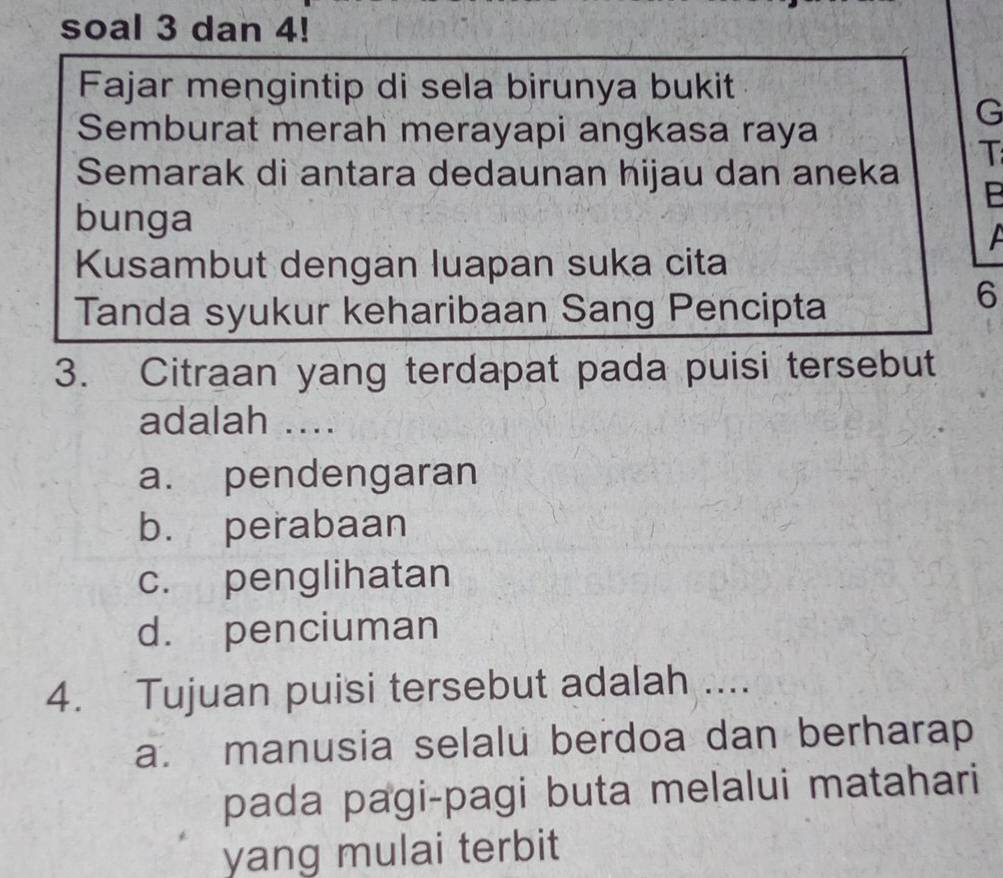 soal 3 dan 4!
Fajar mengintip di sela birunya bukit
Semburat merah merayapi angkasa raya
G
T
Semarak di antara dedaunan hijau dan aneka
bunga A
Kusambut dengan luapan suka cita
Tanda syukur keharibaan Sang Pencipta
6
3. Citraan yang terdapat pada puisi tersebut
adalah ....
a. pendengaran
b. perabaan
c. penglihatan
d. penciuman
4. Tujuan puisi tersebut adalah ....
a. manusia selalu berdoa dan berharap
pada pagi-pagi buta melalui matahari
yang mulai terbit