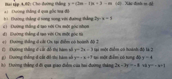 Bài tập A.02: Cho đường thắng y=(2m-1)x+3-m (d) . Xác định m đề; 
a) Đường thẳng d qua gốc toạ độ 
b) Đường thẳng d song song với đường thẳng 2y-x=5
c) Đường thẳng d tạo với Ox một góc nhọn 
d) Đường thẳng d tạo với Ox một góc tù 
e) Đường thẳng d cắt Ox tại điểm có hoành độ 2
) Đường thẳng d cắt đồ thị hàm số y=2x-3 tại một điểm có hoành độ là 2 
g) Đường thẳng d cắt đồ thị hàm số y=-x+7 tại một điểm có tung độ y=4
h) Đường thẳng d đi qua giao điểm của hai đường thảng 2x-3y=-8 và y=-x+1