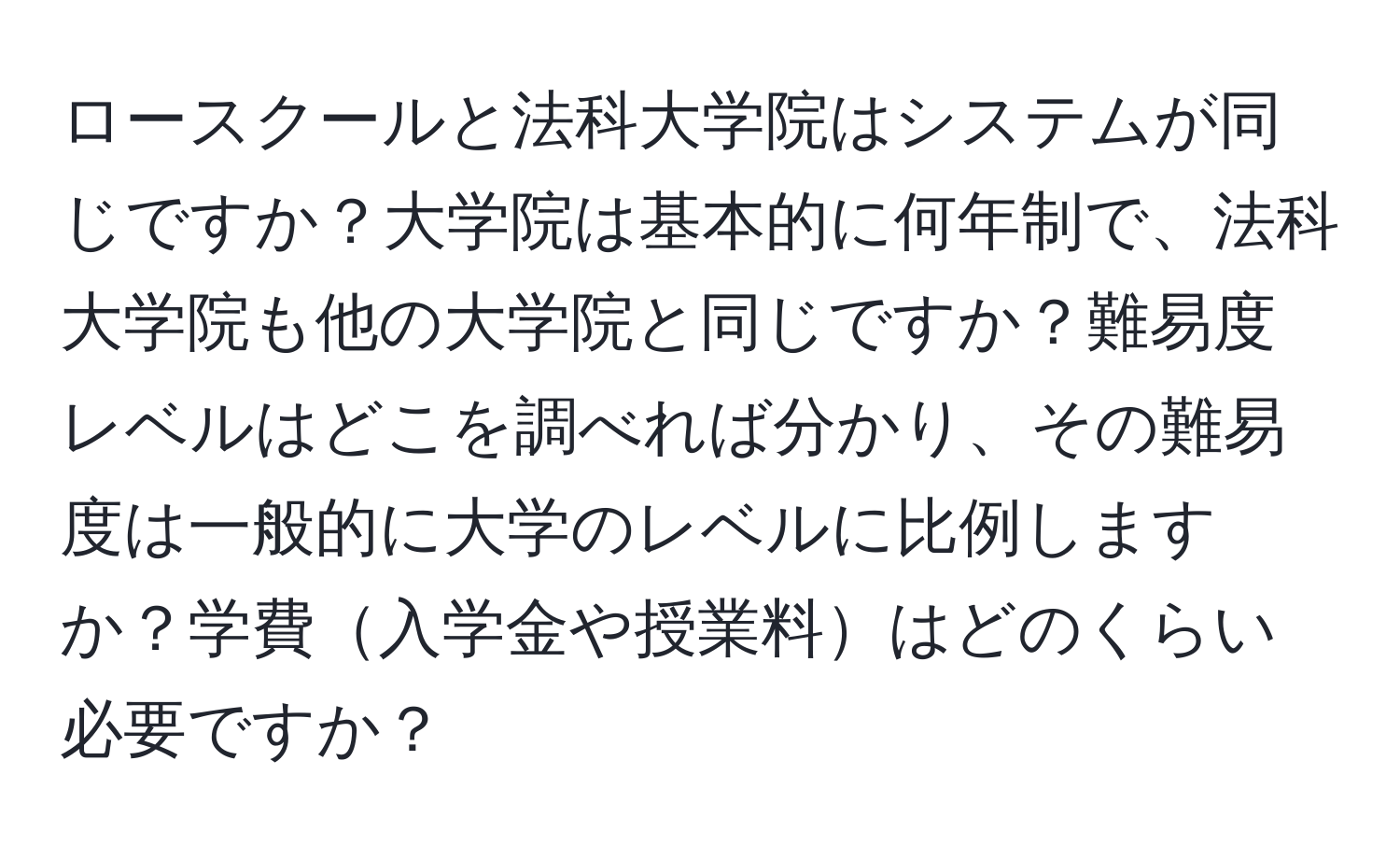 ロースクールと法科大学院はシステムが同じですか？大学院は基本的に何年制で、法科大学院も他の大学院と同じですか？難易度レベルはどこを調べれば分かり、その難易度は一般的に大学のレベルに比例しますか？学費入学金や授業料はどのくらい必要ですか？