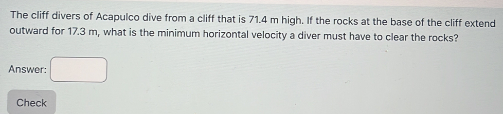 The cliff divers of Acapulco dive from a cliff that is 71.4 m high. If the rocks at the base of the cliff extend 
outward for 17.3 m, what is the minimum horizontal velocity a diver must have to clear the rocks? 
Answer: 
Check