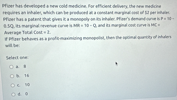 Pfizer has developed a new cold medicine. For efficient delivery, the new medicine
requires an inhaler, which can be produced at a constant marginal cost of $2 per inhaler.
Pfizer has a patent that gives it a monopoly on its inhaler. Pfizer's demand curve is P=10-
0.5Q, its marginal revenue curve is MR=10-Q , and its marginal cost curve is MC=
Average Total Cost =2. 
If Pfizer behaves as a profit-maximizing monopolist, then the optimal quantity of inhalers
will be:
Select one:
a. 8
b. 16
c. 10
d. 0