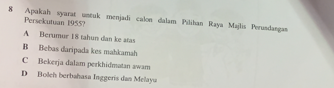 Apakah syarat untuk menjadi calon dalam Pilihan Raya Majlis Perundangan
Persekutuan 1955?
A Berumur 18 tahun dan ke atas
B Bebas daripada kes mahkamah
C Bekerja dalam perkhidmatan awam
D Boleh berbahasa Inggeris dan Melayu