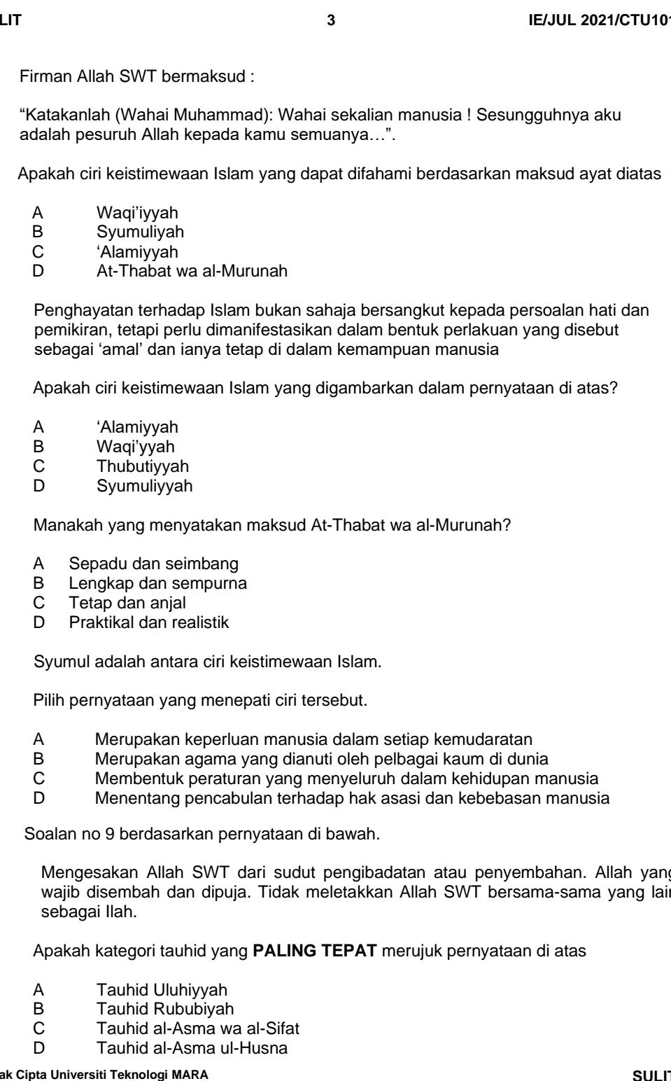 LIT 3 IE/JUL 2021/CTU10
Firman Allah SWT bermaksud :
“Katakanlah (Wahai Muhammad): Wahai sekalian manusia ! Sesungguhnya aku
adalah pesuruh Allah kepada kamu semuanya...”.
Apakah ciri keistimewaan Islam yang dapat difahami berdasarkan maksud ayat diatas
A Waqi'iyyah
B Syumuliyah
C ‘Alamiyyah
D At-Thabat wa al-Murunah
Penghayatan terhadap Islam bukan sahaja bersangkut kepada persoalan hati dan
pemikiran, tetapi perlu dimanifestasikan dalam bentuk perlakuan yang disebut
sebagai ‘amal’ dan ianya tetap di dalam kemampuan manusia
Apakah ciri keistimewaan Islam yang digambarkan dalam pernyataan di atas?
A ‘Alamiyyah
B Waqi'yyah
C Thubutiyyah
D Syumuliyyah
Manakah yang menyatakan maksud At-Thabat wa al-Murunah?
A Sepadu dan seimbang
B Lengkap dan sempurna
C Tetap dan anjal
D Praktikal dan realistik
Syumul adalah antara ciri keistimewaan Islam.
Pilih pernyataan yang menepati ciri tersebut.
A Merupakan keperluan manusia dalam setiap kemudaratan
B Merupakan agama yang dianuti oleh pelbagai kaum di dunia
C Membentuk peraturan yang menyeluruh dalam kehidupan manusia
D Menentang pencabulan terhadap hak asasi dan kebebasan manusia
Soalan no 9 berdasarkan pernyataan di bawah.
Mengesakan Allah SWT dari sudut pengibadatan atau penyembahan. Allah yang
wajib disembah dan dipuja. Tidak meletakkan Allah SWT bersama-sama yang lair
sebagai Ilah.
Apakah kategori tauhid yang PALING TEPAT merujuk pernyataan di atas
A Tauhid Uluhiyyah
B Tauhid Rububiyah
C Tauhid al-Asma wa al-Sifat
o Tauhid al-Asma ul-Husna
ak Ciɒta Universiti Teknologi MARA