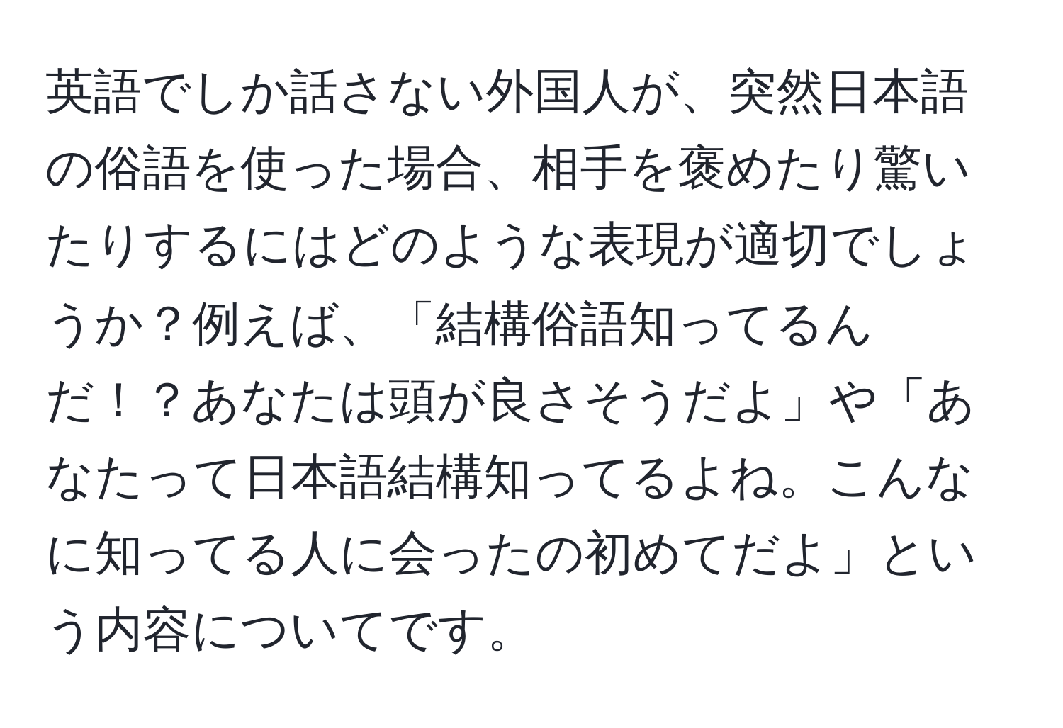 英語でしか話さない外国人が、突然日本語の俗語を使った場合、相手を褒めたり驚いたりするにはどのような表現が適切でしょうか？例えば、「結構俗語知ってるんだ！？あなたは頭が良さそうだよ」や「あなたって日本語結構知ってるよね。こんなに知ってる人に会ったの初めてだよ」という内容についてです。