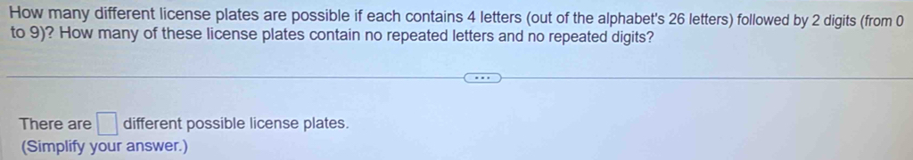 How many different license plates are possible if each contains 4 letters (out of the alphabet's 26 letters) followed by 2 digits (from 0
to 9)? How many of these license plates contain no repeated letters and no repeated digits? 
There are □ different possible license plates. 
(Simplify your answer.)