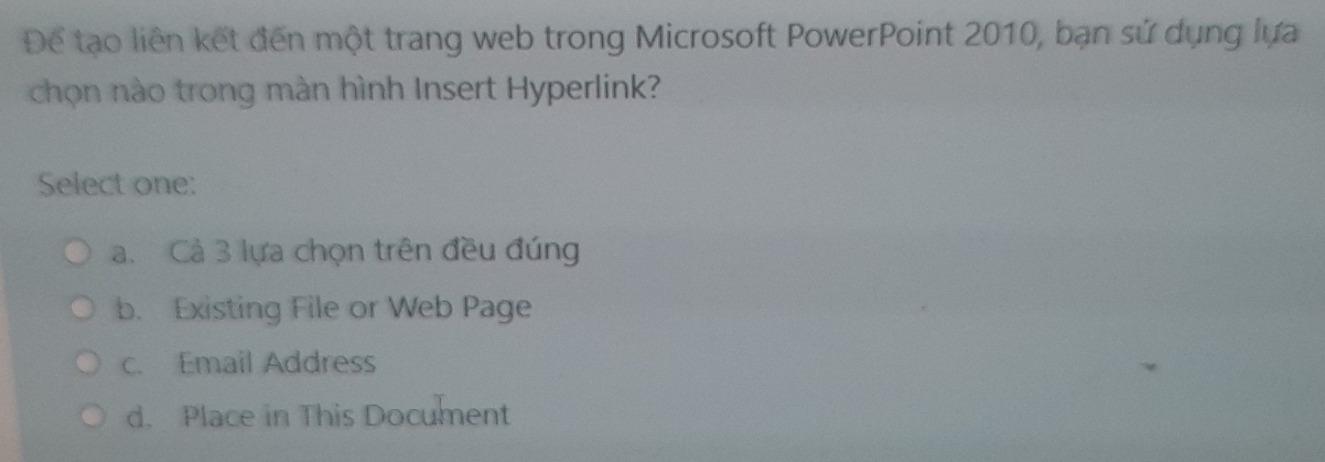 Để tạo liên kết đến một trang web trong Microsoft PowerPoint 2010, bạn sử dụng lựa
chọn nào trong màn hình Insert Hyperlink?
Select one:
a. Cả 3 lựa chọn trên đều đúng
b. Existing File or Web Page
c. Email Address
d. Place in This Document