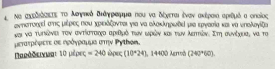 Να αχεδιόααετε τοολσνγικό διάγραμμα που να δέχεται ένανα ακέραιαιαριθμό α σποίος
αντπιστοιχεί στις μιέρΕςΕ Που χρΕιόζονται για να ολόκληρωδεί μια εργασία και να υπολογίζα 
και να τυπικώνει τον σντίστοιχο αριθμό τωνν ωρών και των λεπττώνε Στη συνέχειας να το 
μετατρέφιετε σε ηρόγραμμα στην Ργτhon. 
Ναράδεινματ 1Ο μέρες =240 ώρες (10°24) 14400 λεπττά (240*60).