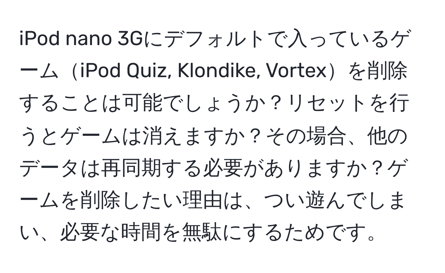 iPod nano 3Gにデフォルトで入っているゲームiPod Quiz, Klondike, Vortexを削除することは可能でしょうか？リセットを行うとゲームは消えますか？その場合、他のデータは再同期する必要がありますか？ゲームを削除したい理由は、つい遊んでしまい、必要な時間を無駄にするためです。