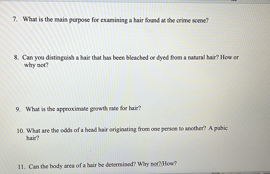 What is the main purpose for examining a hair found at the crime scene? 
8. Can you distinguish a hair that has been bleached or dyed from a natural hair? How or 
why not? 
9. What is the approximate growth rate for hair? 
10. What are the odds of a head hair originating from one person to another? A pubic 
hair? 
11. Can the body area of a hair be determined? Why not?/How?