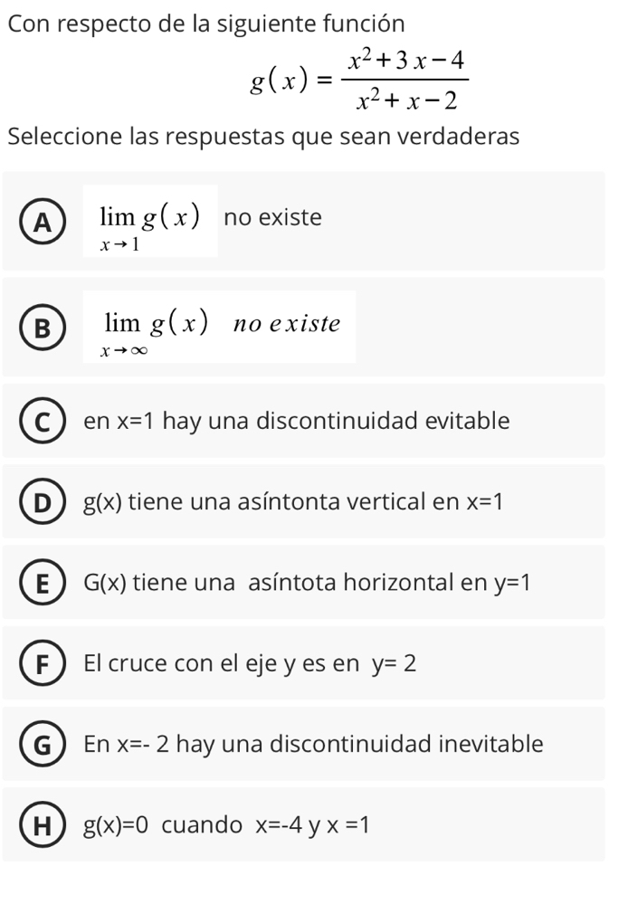 Con respecto de la siguiente función
g(x)= (x^2+3x-4)/x^2+x-2 
Seleccione las respuestas que sean verdaderas
A limlimits _xto 1g(x) no existe
B limlimits _xto ∈fty g(x) no existe
C en x=1 hay una discontinuidad evitable
D g(x) tiene una asíntonta vertical en x=1
E G(x) tiene una asíntota horizontal en y=1
F  El cruce con el eje y es en y=2
G En x=-2 hay una discontinuidad inevitable
H g(x)=0 cuando x=-4 y x=1