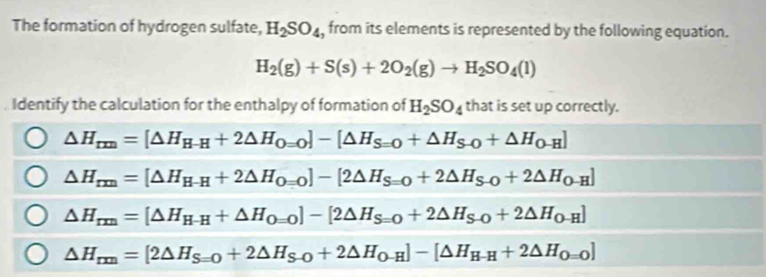 The formation of hydrogen sulfate, H_2SO_4 , from its elements is represented by the following equation.
H_2(g)+S(s)+2O_2(g)to H_2SO_4(l)
Identify the calculation for the enthalpy of formation of H_2SO_4 that is set up correctly.
△ H_rm=[△ H_H-H+2△ H_O=0]-[△ H_S=0+△ H_S-0+△ H_O-H]
△ H_rm=[△ H_H-H+2△ H_O=0]-[2△ H_S=0+2△ H_S-0+2△ H_O-H]
△ H_rm=[△ H_H-H+△ H_O=0]-[2△ H_S=0+2△ H_S-0+2△ H_O-H]
△ H_rm=[2△ H_S=0+2△ H_S-0+2△ H_O-H]-[△ H_H-H+2△ H_O=0]