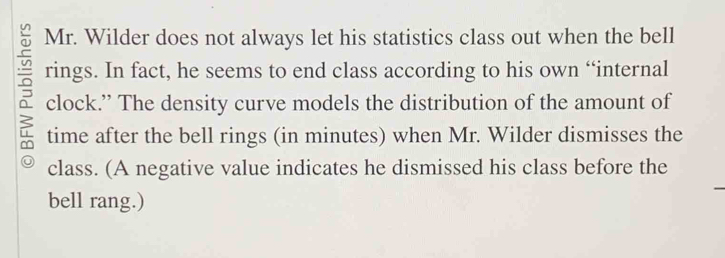 Mr. Wilder does not always let his statistics class out when the bell 
ō rings. In fact, he seems to end class according to his own “internal 
clock.” The density curve models the distribution of the amount of 
time after the bell rings (in minutes) when Mr. Wilder dismisses the 
class. (A negative value indicates he dismissed his class before the 
bell rang.)