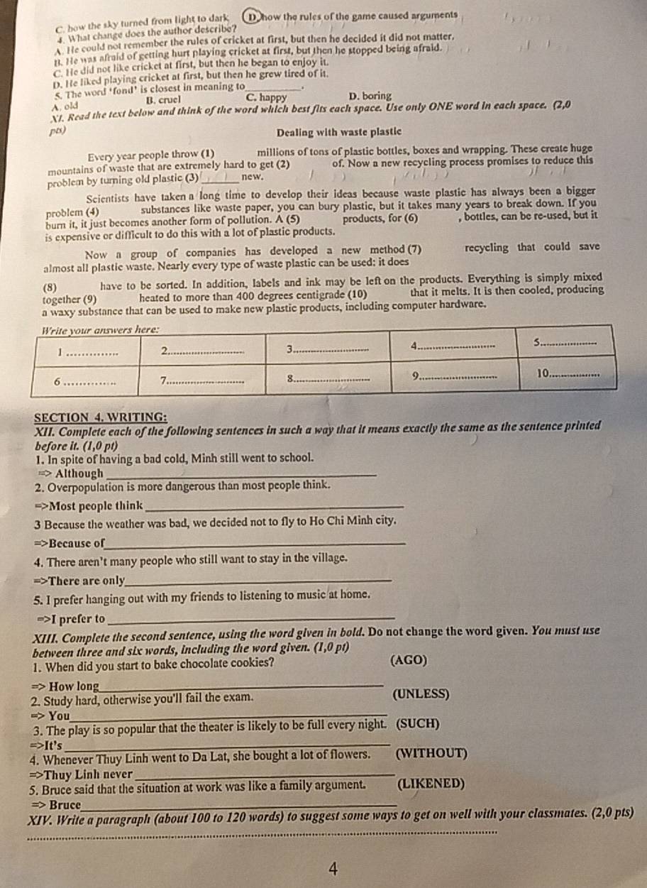 C. how the sky turned from light to dark Do how the rules of the game caused arguments
4. What change does the author describe?
He could not remember the rules of cricket at first, but then he decided it did not matter,
t. He was afraid of getting hurt playing cricket at first, but then he stopped being afraid.
C. He did not like cricket at first, but then he began to enjoy it.
D. He liked playing cricket at first, but then he grew tired of it.
5. The word ‘fond’ is closest in meaning to_
A. old
B. cruel C. happy D. boring
X1. Read the text below and think of the word which best fits each space. Use only ONE word in each space. (2,0
pts) Dealing with waste plastic
Every year people throw (1) millions of tons of plastic bottles, boxes and wrapping. These create huge
mountains of waste that are extremely hard to get (2) of. Now a new recycling process promises to reduce this
problem by turning old plastic (3) _new.
Scientists have takena long time to develop their ideas because waste plastic has always been a bigger
problem (4) substances like waste paper, you can bury plastic, but it takes many years to break down. If you
burn it, it just becomes another form of pollution. A (5) products, for (6) , bottles, can be re-used, but it
is expensive or difficult to do this with a lot of plastic products.
Now a group of companies has developed a new method (7) recycling that could save
almost all plastic waste. Nearly every type of waste plastic can be used: it does
(8) have to be sorted. In addition, labels and ink may be left on the products. Everything is simply mixed
together (9) heated to more than 400 degrees centigrade (10) that it melts. It is then cooled, producing
a waxy substance that can be used to make new plastic products, including computer hardware.
SECTION 4. WRITING:
XII. Complete each of the following sentences in such a way that it means exactly the same as the sentence printed
before it. (1,0 pt)
1. In spite of having a bad cold, Minh still went to school.
==> Although_
2. Overpopulation is more dangerous than most people think.
=>Most people think_
3 Because the weather was bad, we decided not to fly to Ho Chi Minh city.
=>Because of_
4. There aren't many people who still want to stay in the village.
=>There are only_
5. I prefer hanging out with my friends to listening to music at home.
=>I prefer to_
XIII. Complete the second sentence, using the word given in bold. Do not change the word given. You must use
between three and six words, including the word given. (1,0 pt)
1. When did you start to bake chocolate cookies? (AGO)
> How long_
2. Study hard, otherwise you'll fail the exam. (UNLESS)
=> You_
3. The play is so popular that the theater is likely to be full every night. (SUCH)
=>It's_
4. Whenever Thuy Linh went to Da Lat, she bought a lot of flowers. (WITHOUT)
=>Thuy Linh never_
5. Bruce said that the situation at work was like a family argument. (LIKENED)
=> Bruce_
_
XIV. Write a paragraph (about 100 to 120 words) to suggest some ways to get on well with your classmates. (2,0 pts)
4