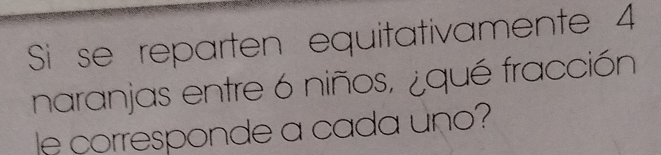 Si se reparten equitativamente 4
naranjas entre 6 niños, ¿qué fracción 
le corresponde a cada uno?