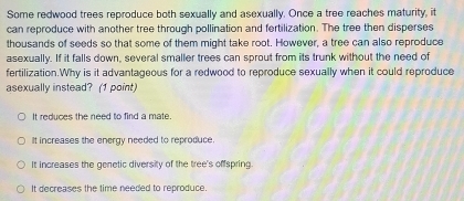 Some redwood trees reproduce both sexually and asexually. Once a tree reaches maturity, it
can reproduce with another tree through pollination and fertilization. The tree then disperses
thousands of seeds so that some of them might take root. However, a tree can also reproduce
asexually. If it falls down, several smaller trees can sprout from its trunk without the need of
fertilization.Why is it advantageous for a redwood to reproduce sexually when it could reproduce
asexually instead? (1 point)
It reduces the need to find a mate
It increases the energy needed to reproduce.
It increases the genetic diversity of the tree's offspring
It decreases the time needed to reproduce.