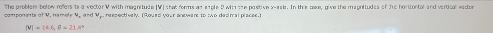 The problem below refers to a vector V with magnitude | V| that forms an angle θ with the positive x-axis. In this case, give the magnitudes of the horizontal and vertical vector 
components of V, namely V_x and V_yn respectively. (Round your answers to two decimal places.)
|V|=14.6, θ =21.4°