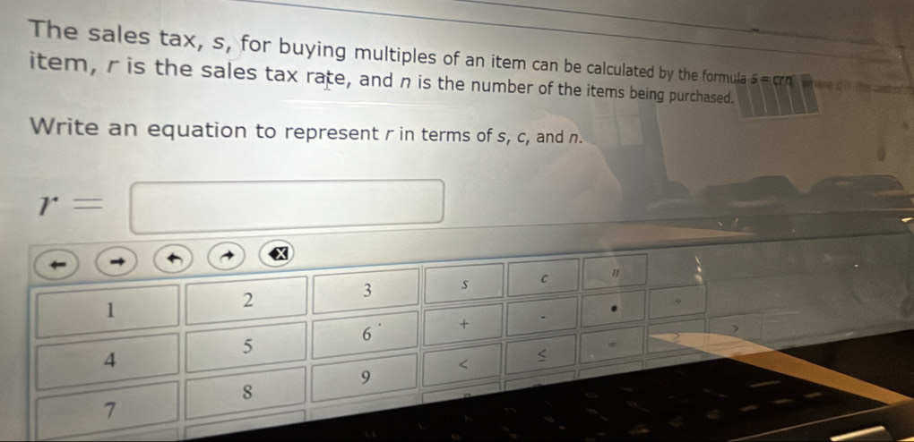 The sales tax, s, for buying multiples of an item can be calculated by the formula s=cm
item, r is the sales tax rate, and n is the number of the items being purchased. 
Write an equation to represent r in terms of s, c, and n.
r=
X
1
2
3 s C " 
6 + . 
>
5
2
4
< 
<tex>9
8
7