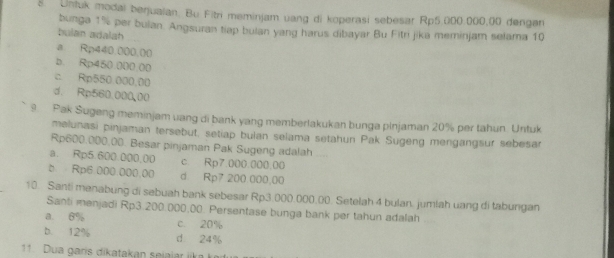 Unfuk modal berjualan. Bu Fitri meminjam uang di koperasi sebesar Rp5.000.000,00 dengan
bunga 1% per buian. Angsuran tiap bulan yang harus dibayar Bu Fitri jika meminjam selama 10
bulan adalah
a Rp440.000.00
b. Rp450.000.00
c Rp550.000.00
d. Rp560.000,00
9. Pak Sugeng meminjam vang di bank yang memberlakukan bunga pinjaman 20% per tahun Untuk
melunasi pinjaman tersebut, setiap bulan selama setahun Pak Sugeng mengangsur sebesar
Rp600,000,00. Besar pinjaman Pak Sugeng adalah
a. Rp5.600.000,00 c. Rp7.000.000.00
b Rp6.000.000,00 d. Rp7 200.000,00
10. Santi manabung di sebuah bank sebesar Rp3.000.000.00. Setelah 4 bulan. jumlah uang di tabungan
Santi menjadi Rp3.200.000.00. Persentase bunga bank per tahun adalah
a. 6% c. 20%
b. 12% d 24%
11 Dua garis dikatakan seiajar jka