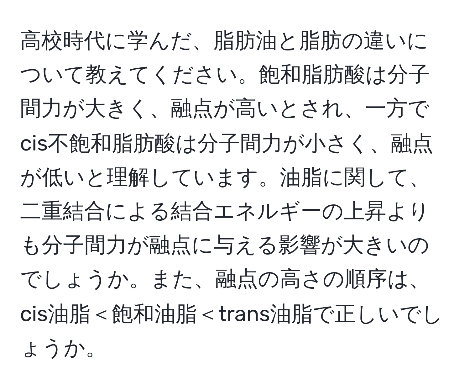 高校時代に学んだ、脂肪油と脂肪の違いについて教えてください。飽和脂肪酸は分子間力が大きく、融点が高いとされ、一方でcis不飽和脂肪酸は分子間力が小さく、融点が低いと理解しています。油脂に関して、二重結合による結合エネルギーの上昇よりも分子間力が融点に与える影響が大きいのでしょうか。また、融点の高さの順序は、cis油脂＜飽和油脂＜trans油脂で正しいでしょうか。