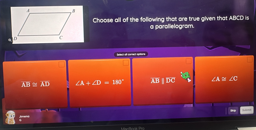 Choose all of the following that are true given that ABCD is
a parallelogram.
Select all correct options
overline AB≌ overline AD ∠ A+∠ D=180° AB || DC
∠ A≌ ∠ C
Skip Submit
Jimena
G
MacBook Pro