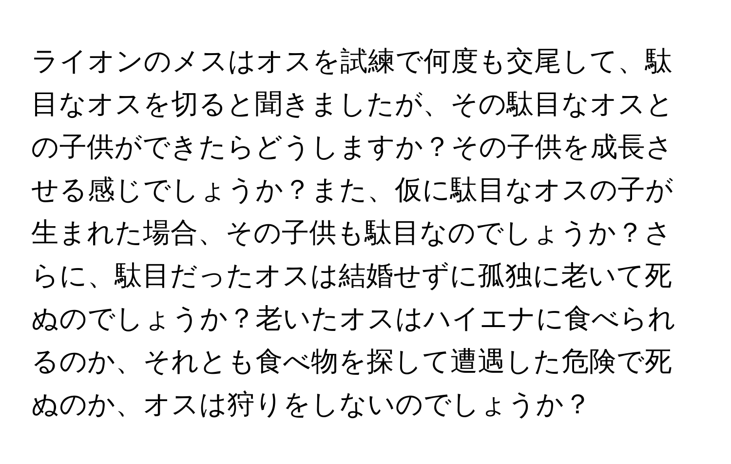 ライオンのメスはオスを試練で何度も交尾して、駄目なオスを切ると聞きましたが、その駄目なオスとの子供ができたらどうしますか？その子供を成長させる感じでしょうか？また、仮に駄目なオスの子が生まれた場合、その子供も駄目なのでしょうか？さらに、駄目だったオスは結婚せずに孤独に老いて死ぬのでしょうか？老いたオスはハイエナに食べられるのか、それとも食べ物を探して遭遇した危険で死ぬのか、オスは狩りをしないのでしょうか？