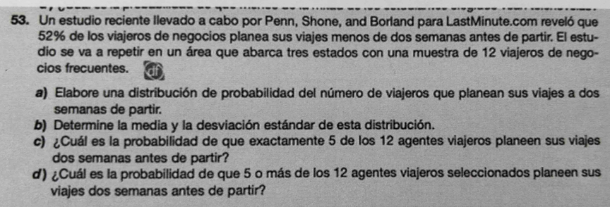 Un estudio reciente Ilevado a cabo por Penn, Shone, and Borland para LastMinute.com reveló que
52% de los viajeros de negocios planea sus viajes menos de dos semanas antes de partir. El estu- 
dio se va a repetir en un área que abarca tres estados con una muestra de 12 viajeros de nego- 
cios frecuentes. df 
a) Elabore una distribución de probabilidad del número de viajeros que planean sus viajes a dos 
semanas de partir. 
b) Determine la media y la desviación estándar de esta distribución. 
c) ¿Cuál es la probabilidad de que exactamente 5 de los 12 agentes viajeros planeen sus viajes 
dos semanas antes de partir? 
d) ¿Cuál es la probabilidad de que 5 o más de los 12 agentes viajeros seleccionados planeen sus 
viajes dos semanas antes de partir?