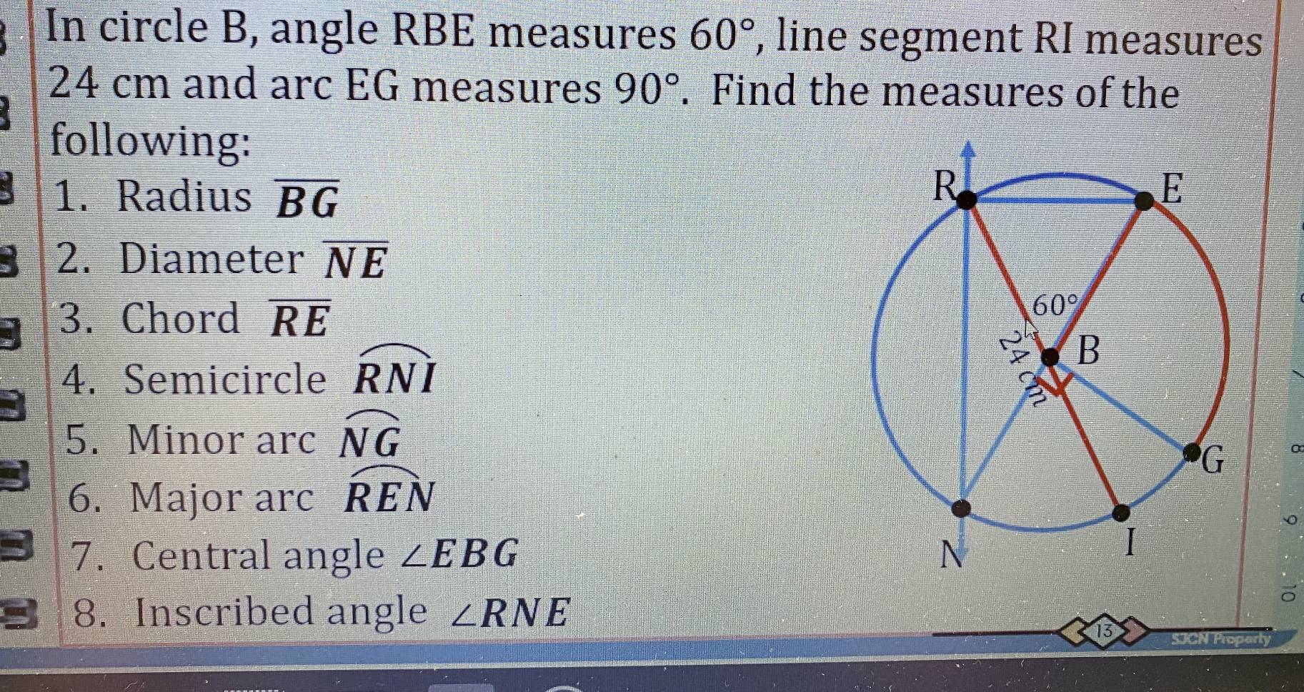 In circle B, angle RBE measures 60° , line segment RI measures
24 cm and arc EG measures 90°. Find the measures of the
following:
1. Radius overline BG
2. Diameter overline NE
3. Chord overline RE
4. Semicircle widehat RNI
5. Minor arc widehat NG
6. Major arc overline REN
7. Central angle ∠ EBG
8. Inscribed angle ∠ RNE SJCN Property
13