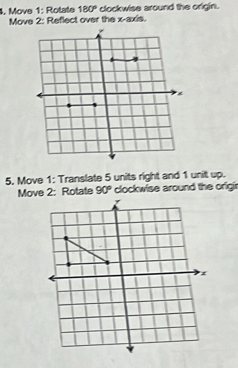 Move 1: Rotate 180° clockwise around the origin. 
Move 2: Reflect over the x-axis. 
5. Move 1: Translate 5 units right and 1 unit up.
90° clockwise around the origir