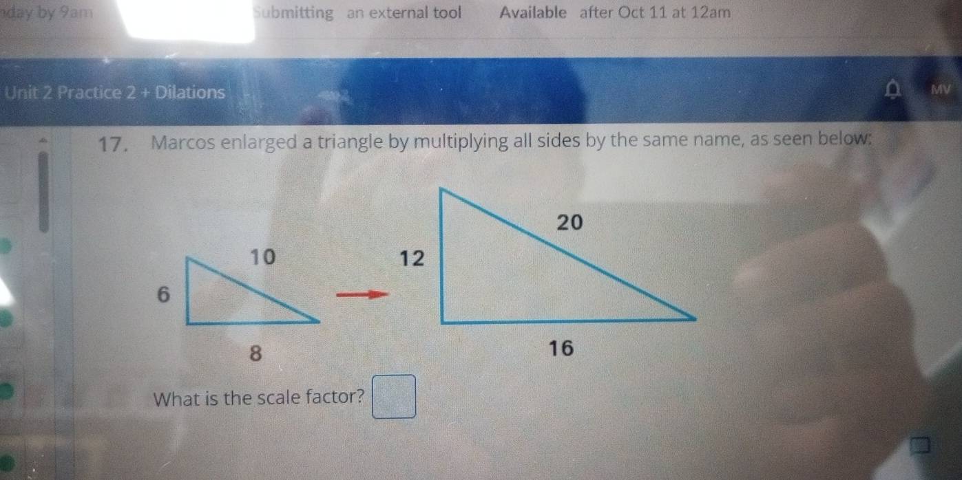 day by 9am Submitting an external tool Available after Oct 11 at 12am
Unit 2 Practice 2 + Dilations 
MV 
17. Marcos enlarged a triangle by multiplying all sides by the same name, as seen below: 
What is the scale factor?