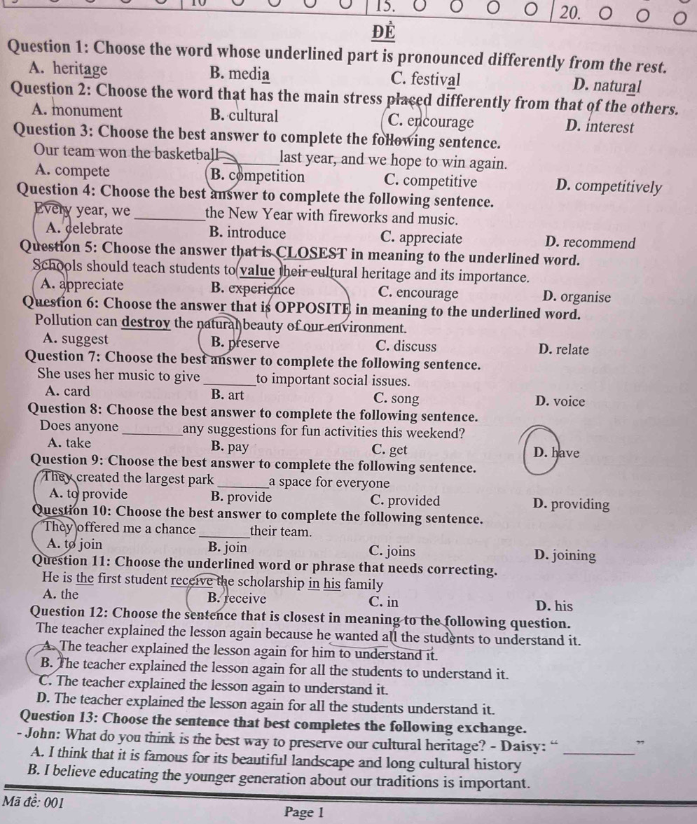 Để
Question 1: Choose the word whose underlined part is pronounced differently from the rest.
A. heritage B. media C. festival D. natural
Question 2: Choose the word that has the main stress placed differently from that of the others.
A. monument B. cultural C. encourage D. interest
Question 3: Choose the best answer to complete the following sentence.
Our team won the basketball _last year, and we hope to win again.
A. compete B. competition C. competitive D. competitively
Question 4: Choose the best answer to complete the following sentence.
Every year, we _the New Year with fireworks and music.
A. celebrate B. introduce C. appreciate D. recommend
Question 5: Choose the answer that is CLOSEST in meaning to the underlined word.
Schools should teach students to value their cultural heritage and its importance.
A. appreciate B. experience C. encourage D. organise
Question 6: Choose the answer that is OPPOSITE in meaning to the underlined word.
Pollution can destroy the natural beauty of our environment.
A. suggest B. preserve C. discuss D. relate
Question 7: Choose the best answer to complete the following sentence.
She uses her music to give _to important social issues.
A. card B. art C. song D. voice
Question 8: Choose the best answer to complete the following sentence.
Does anyone _any suggestions for fun activities this weekend?
A. take B. pay C. get D. have
Question 9: Choose the best answer to complete the following sentence.
They created the largest park _a space for everyone
A. to provide B. provide C. provided D. providing
Question 10: Choose the best answer to complete the following sentence.
They offered me a chance _their team.
A. to join B. join C. joins D. joining
Question 11: Choose the underlined word or phrase that needs correcting.
He is the first student receive the scholarship in his family
A. the B. receive C. in D. his
Question 12: Choose the sentence that is closest in meaning to the following question.
The teacher explained the lesson again because he wanted all the students to understand it.
A. The teacher explained the lesson again for him to understand it.
B. The teacher explained the lesson again for all the students to understand it.
C. The teacher explained the lesson again to understand it.
D. The teacher explained the lesson again for all the students understand it.
Question 13: Choose the sentence that best completes the following exchange.
- John: What do you think is the best way to preserve our cultural heritage? - Daisy: “_
”
A. I think that it is famous for its beautiful landscape and long cultural history
B. I believe educating the younger generation about our traditions is important.
Mã đề: 001 Page 1