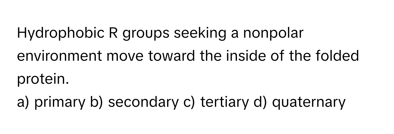 Hydrophobic R groups seeking a nonpolar environment move toward the inside of the folded protein.

a) primary b) secondary c) tertiary d) quaternary