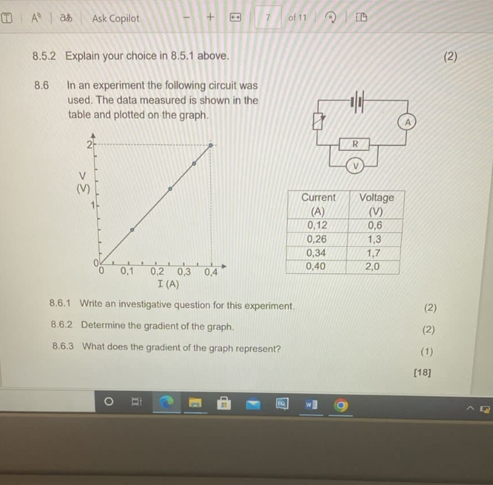 A^n aあ Ask Copilot + 7 of 11 
8.5.2 Explain your choice in 8.5.1 above. (2) 
8.6 In an experiment the following circuit was 
used. The data measured is shown in the 
table and plotted on the graph. 
( 

I(A) 
8.6.1 Write an investigative question for this experiment. 
(2) 
8.6.2 Determine the gradient of the graph. (2) 
8.6.3 What does the gradient of the graph represent? (1) 
[18]