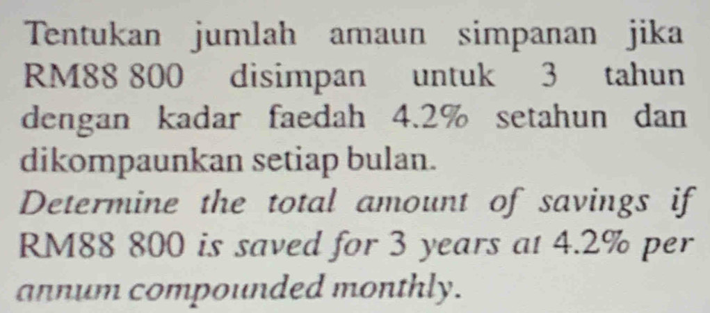 Tentukan jumlah amaun simpanan jika
RM88 800 disimpan untuk 3 tahun 
dengan kadar faedah 4.2% setahun dan 
dikompaunkan setiap bulan. 
Determine the total amount of savings if
RM88 800 is saved for 3 years at 4.2% per 
annum compounded monthly.