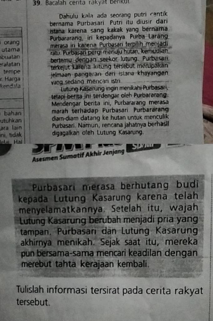 Bacalah cerita rakyat berikut 
Dahulu kala ada seorang putri cantik 
bernama Purbasari Putri itu diusır dari 
istana karena sang kakak yang bernama 
orang Purbararang, iri kepadanya Purba Laran 
merasa in karena Purbasari terpilih menjadi 
utama 
buatan ratu. Purbasari pergi menuju hutan, kemudian 
ralatan bertemu dengan seekor lutung. Purbasari 
tempe terkejut Karena lntung tersebut mérupakan 
r Harga jelmaan pangeran dari istana khayangan 
kendala yang sedand mencar istri 
Lutung Kasarung ingin menikahi Purbasari, 
telapi berita ini terdengar oleh Purbararang 
Mendengar berita ini, Purbararang merasa 
bahan marah terhadap Purbasari Purbararan 
utuhkan diam-diam datang ke hutan untuk menculik 
ara lain Purbasari. Namun, rencana jahatnya berhasi 
ni tidak digagalkan ofeh Lutung Kasarung. 
elai Hại 

SD7 
Asesmen Sumatif Akhir Jenjang 
Purbasari merasa berhutang budi 
kepada Lutung Kasarung karena telah 
menyelamatkannya. Setelah itu, wajah 
Lutung Kasarung berubah menjadi pria yan 
tampan, Purbasari dan Lutung Kasarung 
akhirnya menikah. Sejak saat itu, mereka 
pun bersama-sama mencari keadilan dengan 
merebut tahta kerajaan kembali. 
Tulislah informasi tersirat pada cerita rakyat 
tersebut.