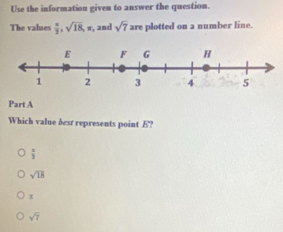 Use the information given to answer the question.
The values  π /2 , sqrt(18), π , and sqrt(7) are plotted on a number line.
Part A
Which value best represents point E?
 π /2 
sqrt(18)
π
sqrt(7)