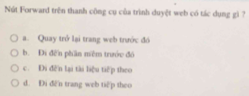 Nút Forward trên thanh công cụ của trình duyệt web có tác dụng gì ?
a. Quay trở lại trang web trước đó
b. Đi đến phần mêm trước đó
c. Đi đến lại tài liệu tiếp theo
d. Đi đến trang web tiếp theo