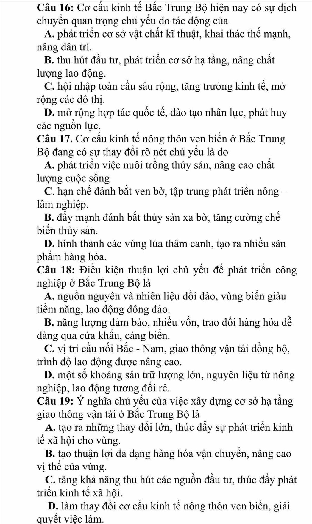 Cơ cấu kinh tế Bắc Trung Bộ hiện nay có sự dịch
chuyển quan trọng chủ yếu do tác động của
A. phát triển cơ sở vật chất kĩ thuật, khai thác thế mạnh,
nâng dân trí.
B. thu hút đầu tư, phát triển cơ sở hạ tầng, nâng chất
lượng lao động.
C. hội nhập toàn cầu sâu rộng, tăng trưởng kinh tế, mở
rộng các đô thị.
D. mở rộng hợp tác quốc tế, đào tạo nhân lực, phát huy
các nguồn lực.
Câu 17. Cơ cấu kinh tế nông thôn ven biển ở Bắc Trung
Bộ đang có sự thay đổi rõ nét chủ yếu là do
A. phát triển việc nuôi trồng thủy sản, nâng cao chất
lượng cuộc sống
C. hạn chế đánh bắt ven bờ, tập trung phát triển nông -
lâm nghiệp.
B. đầy mạnh đánh bắt thủy sản xa bờ, tăng cường chế
biến thủy sản.
D. hình thành các vùng lúa thâm canh, tạo ra nhiều sản
phẩm hàng hóa.
Câu 18: Điều kiện thuận lợi chủ yếu để phát triển công
nghiệp ở Bắc Trung Bộ là
A. nguồn nguyên và nhiên liệu dồi dào, vùng biển giàu
tiềm năng, lao động đông đảo.
B. năng lượng đảm bảo, nhiều vốn, trao đổi hàng hóa dễ
dàng qua cửa khẩu, cảng biển.
C. vị trí cầu nối Bắc - Nam, giao thông vận tải đồng bộ,
trình độ lao động được nâng cao.
D. một số khoáng sản trữ lượng lớn, nguyên liệu từ nông
nghiệp, lao động tương đối rẻ.
Câu 19: Ý nghĩa chủ yếu của việc xây dựng cơ sở hạ tầng
giao thông vận tải ở Bắc Trung Bộ là
A. tạo ra những thay đổi lớn, thúc đầy sự phát triển kinh
tế xã hội cho vùng.
B. tạo thuận lợi đa dạng hàng hóa vận chuyển, nâng cao
vị thế của vùng.
C. tăng khả năng thu hút các nguồn đầu tư, thúc đẩy phát
triển kinh tế xã hội.
D. làm thay đổi cơ cấu kinh tế nông thôn ven biển, giải
quyết việc làm.