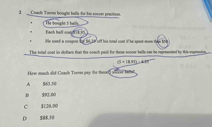 Coach Torres bought balls for his soccer practices.
He bought 5 balls.
Each ball cost $18.95.
He used a coupon for $6.28 off his total cost if he spent more than $50.
The total cost in dollars that the coach paid for these soccer balls can be represented by this expression,
(5* 18.95)-6.25
How much did Coach Torres pay for these5 soccer balls?
A $63.50
B $92.00
C $126.00
D $88.50