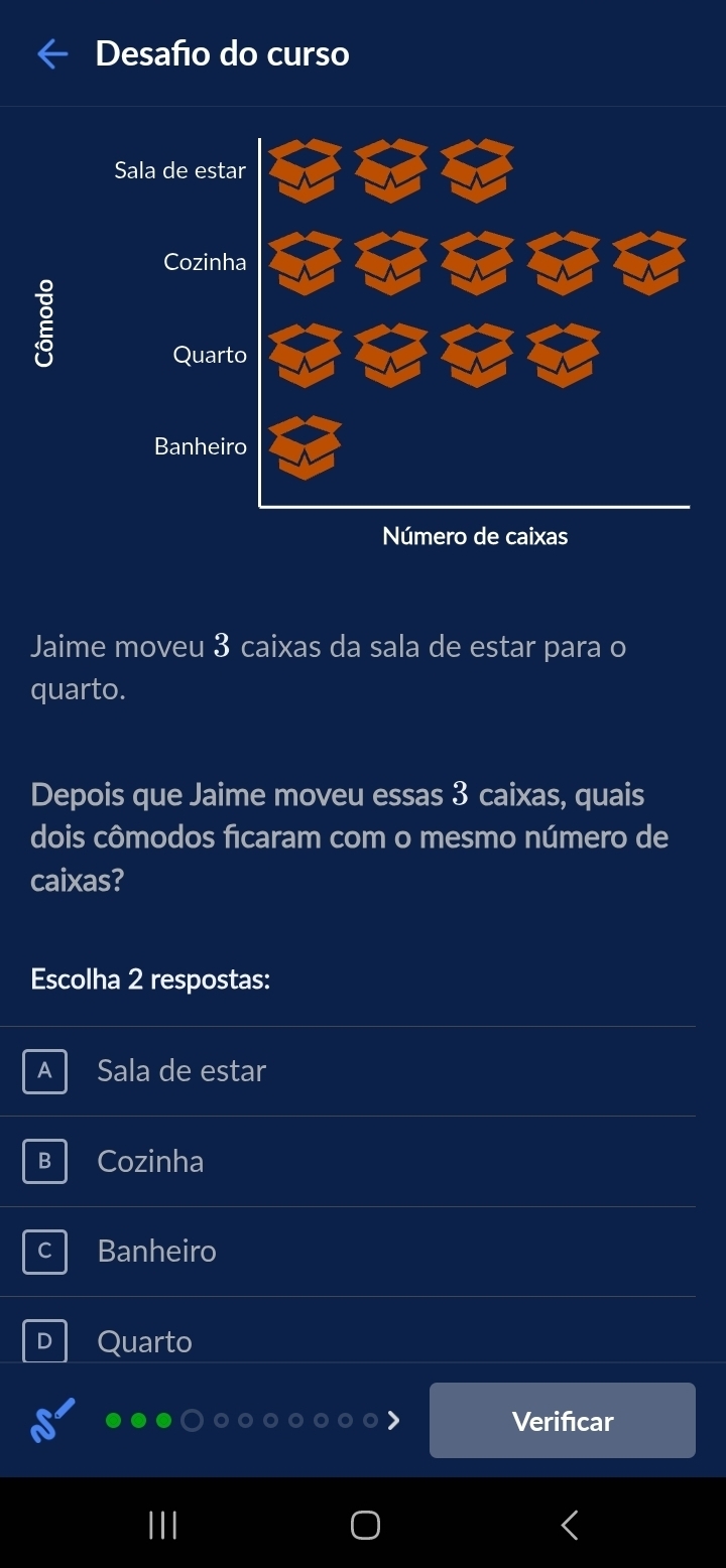 Desafo do curso
Sala de est
Cozinh
Quar
Banhei
Jaime moveu 3 caixas da sala de estar para o
quarto.
Depois que Jaime moveu essas 3 caixas, quais
dois cômodos ficaram com o mesmo número de
caixas?
Escolha 2 respostas:
A Sala de estar
B Cozinha
Banheiro
D Quarto
Verifıcar