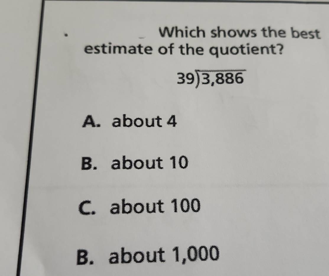 Which shows the best
estimate of the quotient?
beginarrayr 39encloselongdiv 3,886endarray
A. about 4
B. about 10
C. about 100
B. about 1,000