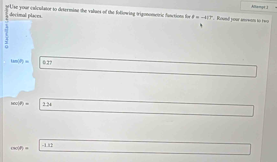 Attempt 2 
Use your calculator to determine the values of the following trigonometric functions for θ =-417°. Round your answers to two 
decimal places.
tan (θ )= 0.27
sec (θ )= 2.24
-1.12
csc (θ )=