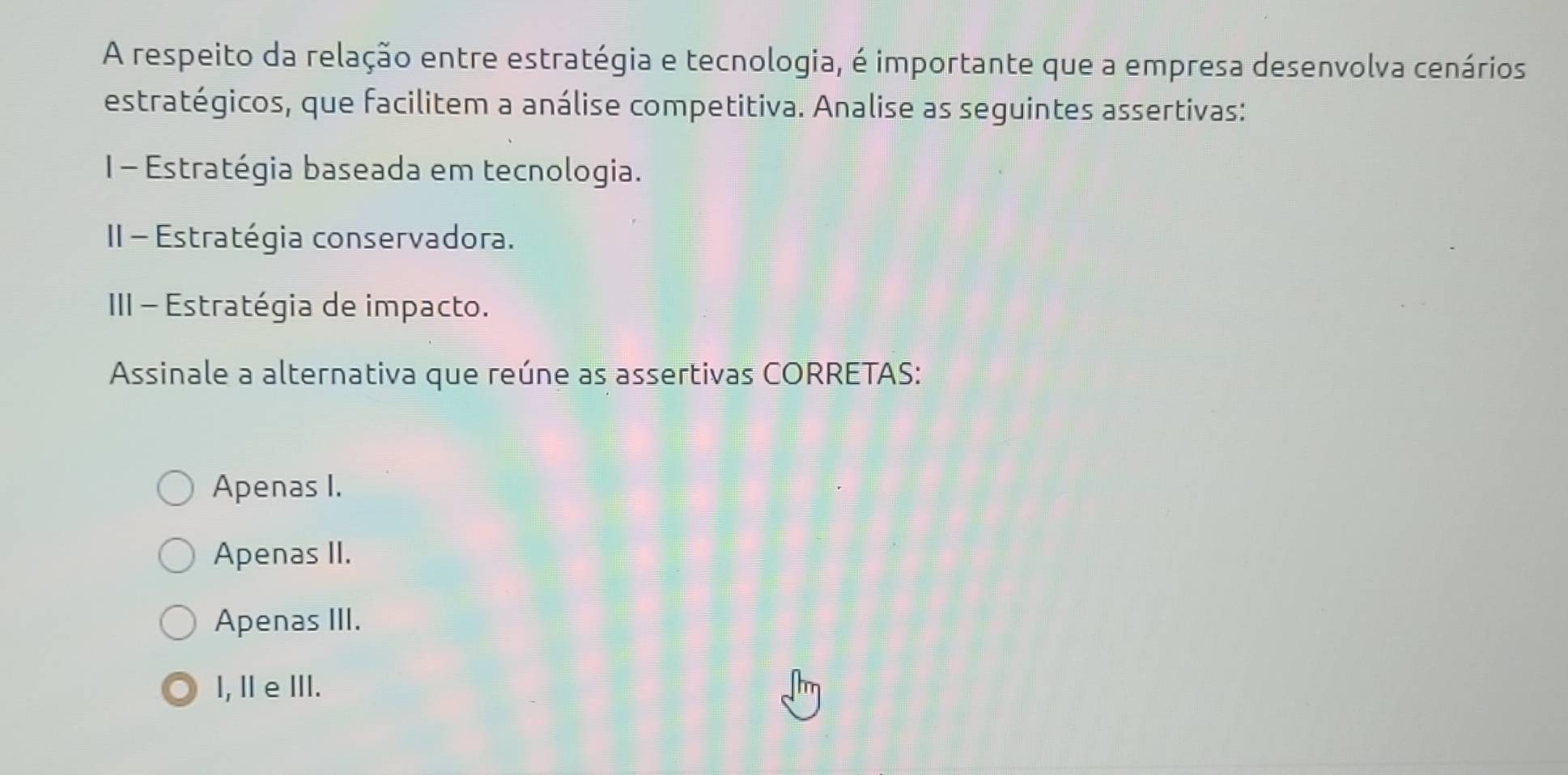 A respeito da relação entre estratégia e tecnologia, é importante que a empresa desenvolva cenários
estratégicos, que facilitem a análise competitiva. Analise as seguintes assertivas:
1- Estratégia baseada em tecnologia.
II - Estratégia conservadora.
III - Estratégia de impacto.
Assinale a alternativa que reúne as assertivas CORRETAS:
Apenas I.
Apenas II.
Apenas III.
I, ⅡeⅢII.