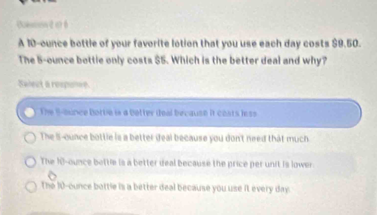 Uueson é at 6
A 10-ounce bottle of your favorite lotion that you use each day costs $9.50.
The 5-ounce bottie only costs $5. Which is the better deal and why?
Salect a respone
The S-ounce Bottie is a better deal because it costs less
The 5-ounce bottle is a better deal because you don't need that much
The 10-ounce bettle is a better deal because the price per unit is lower.
The 10-ounce bottle is a better deal because you use it every day.