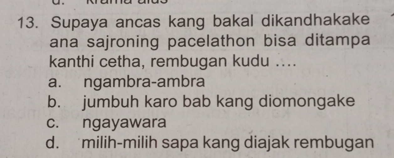 Supaya ancas kang bakal dikandhakake
ana sajroning pacelathon bisa ditampa
kanthi cetha, rembugan kudu ....
a. ngambra-ambra
b. jumbuh karo bab kang diomongake
c. ngayawara
d. milih-milih sapa kang diajak rembugan