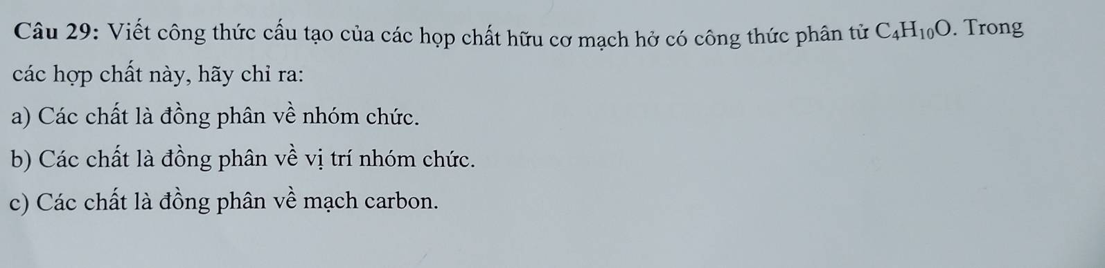 Viết công thức cấu tạo của các họp chất hữu cơ mạch hở có công thức phân tử C_4H_10O. Trong 
các hợp chất này, hãy chỉ ra: 
a) Các chất là đồng phân về nhóm chức. 
b) Các chất là đồng phân về vị trí nhóm chức. 
c) Các chất là đồng phân về mạch carbon.