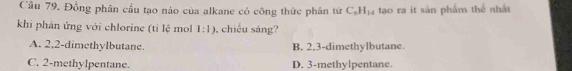 Đồng phân cấu tạo nào của alkane có công thức phân tứ C_6H_14 tạao ra ít sản phẩm thể nhất
khi phân ứng với chlorine (tỉ lệ mol 1:1) chiếu sáng?
A. 2, 2 -dimethylbutane. B. 2, 3 -dimethylbutane.
C. 2 -methylpentane. D. 3 -methylpentane.